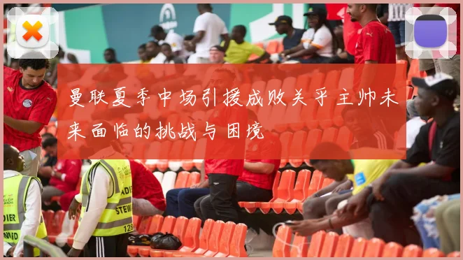曼联夏季中场引援成败关乎主帅未来面临的挑战与困境