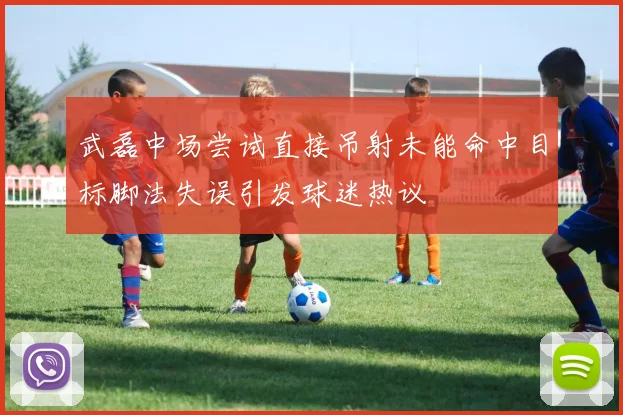 武磊中场尝试直接吊射未能命中目标脚法失误引发球迷热议
