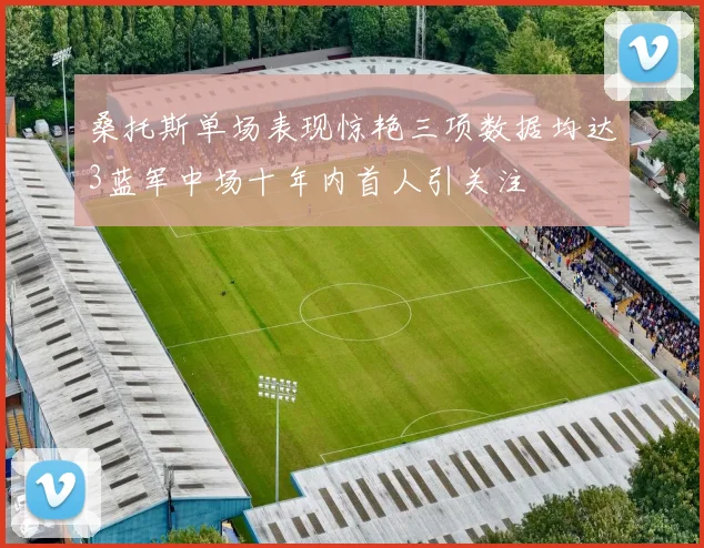 桑托斯单场表现惊艳三项数据均达3蓝军中场十年内首人引关注