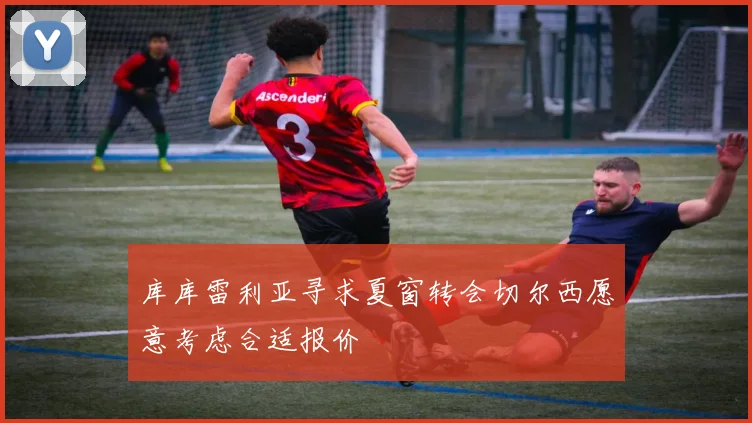 库库雷利亚寻求夏窗转会切尔西愿意考虑合适报价