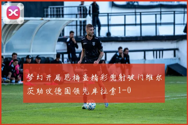 梦幻开局恩梅查精彩兜射破门维尔茨助攻德国领先库拉索1-0