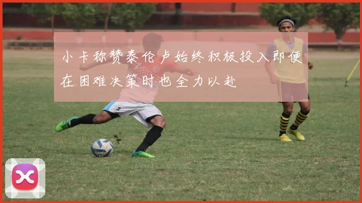 小卡称赞泰伦卢始终积极投入即便在困难决策时也全力以赴