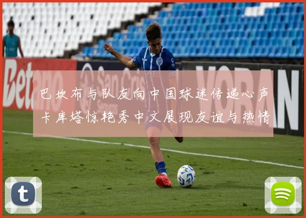 巴坎布与队友向中国球迷传递心声卡库塔惊艳秀中文展现友谊与热情