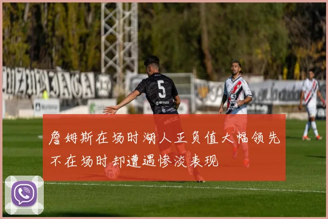 詹姆斯在场时湖人正负值大幅领先不在场时却遭遇惨淡表现