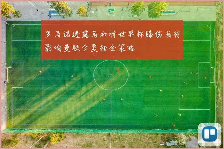 罗马诺透露乌加特世界杯膝伤或将影响曼联今夏转会策略