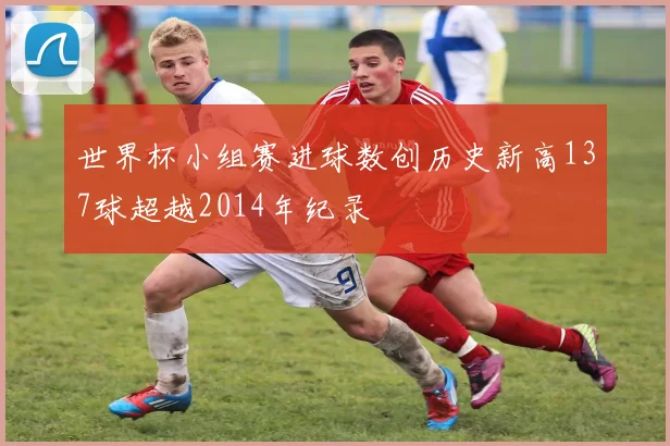 世界杯小组赛进球数创历史新高137球超越2014年纪录