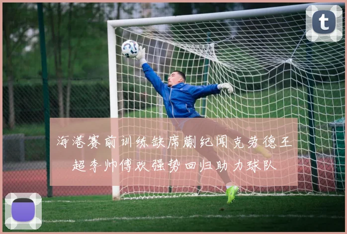 海港赛前训练缺席蒯纪闻克劳德王燊超李帅傅欢强势回归助力球队