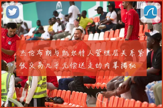 杰伦布朗与凯尔特人管理层关系紧张交易几乎无偿送走的内幕揭秘