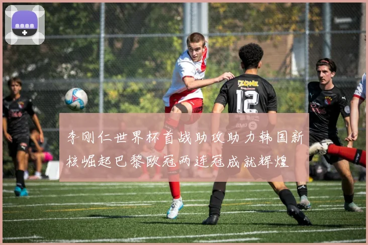 李刚仁世界杯首战助攻助力韩国新核崛起巴黎欧冠两连冠成就辉煌