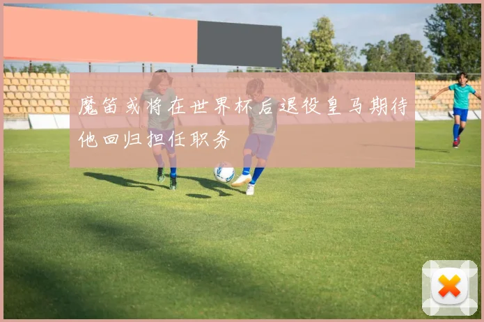 魔笛或将在世界杯后退役皇马期待他回归担任职务