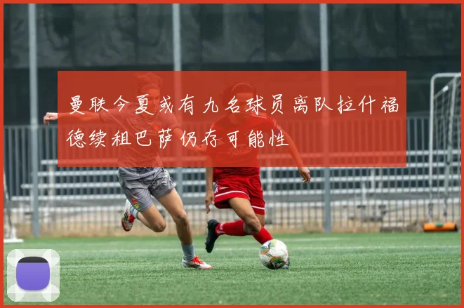 曼联今夏或有九名球员离队拉什福德续租巴萨仍存可能性