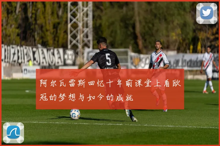 阿尔瓦雷斯回忆十年前课堂上看欧冠的梦想与如今的成就