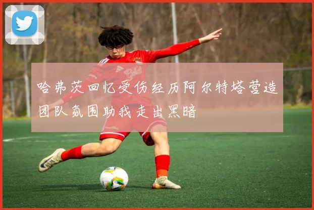 哈弗茨回忆受伤经历阿尔特塔营造团队氛围助我走出黑暗